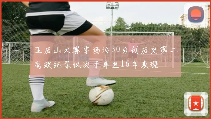 亚历山大赛季场均30分创历史第二高效纪录仅次于库里16年表现