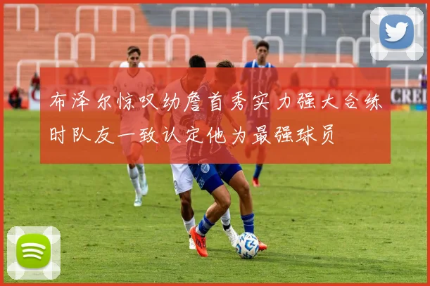 布泽尔惊叹幼詹首秀实力强大合练时队友一致认定他为最强球员