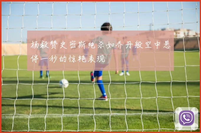 杨毅赞史密斯绝杀如乔丹般空中悬停一秒的惊艳表现
