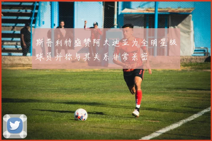 斯普利特盛赞阿夫迪亚为全明星级球员并称与其关系非常亲密