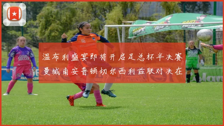 温布利盛宴即将开启足总杯半决赛曼城南安普顿切尔西利兹联对决在即