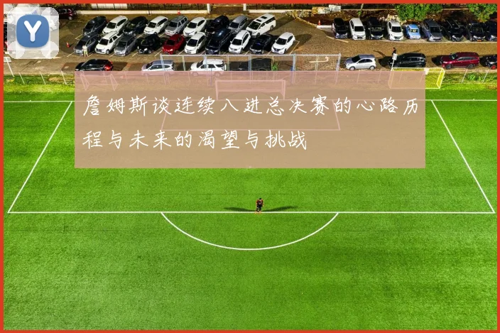 詹姆斯谈连续八进总决赛的心路历程与未来的渴望与挑战