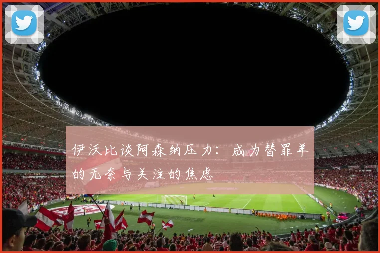 伊沃比谈阿森纳压力：成为替罪羊的无奈与关注的焦虑