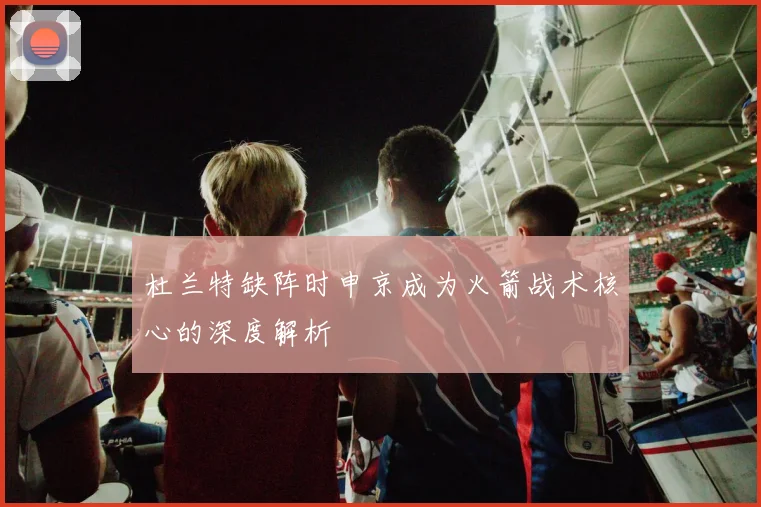 杜兰特缺阵时申京成为火箭战术核心的深度解析
