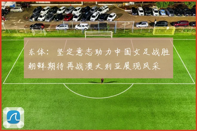 东体：坚定意志助力中国女足战胜朝鲜期待再战澳大利亚展现风采