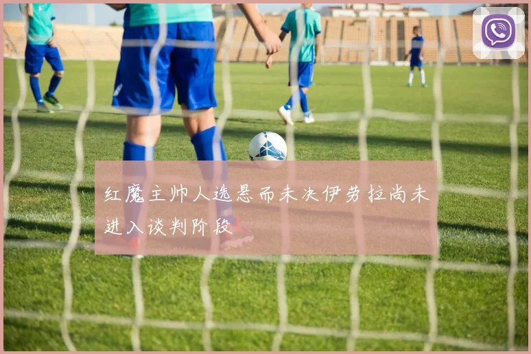 红魔主帅人选悬而未决伊劳拉尚未进入谈判阶段