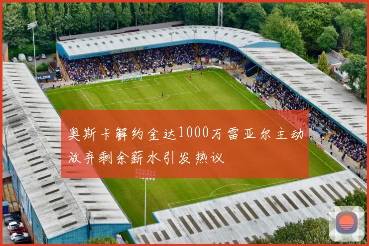 奥斯卡解约金达1000万雷亚尔主动放弃剩余薪水引发热议