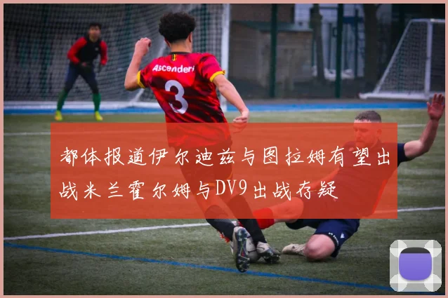 都体报道伊尔迪兹与图拉姆有望出战米兰霍尔姆与DV9出战存疑