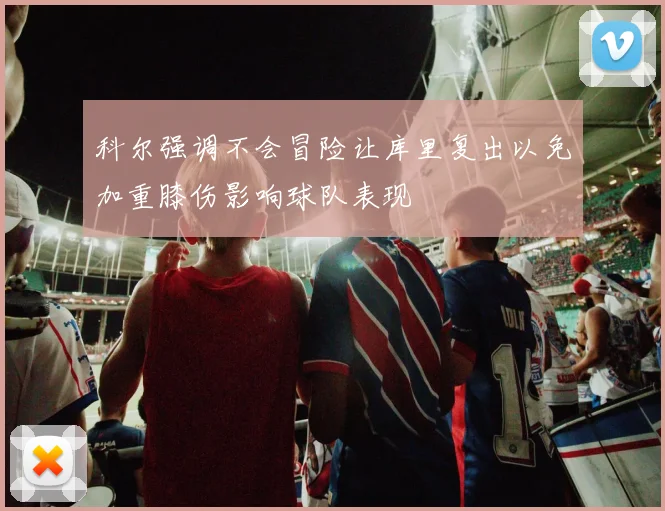 科尔强调不会冒险让库里复出以免加重膝伤影响球队表现
