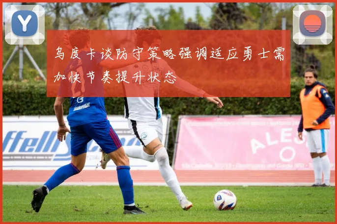 乌度卡谈防守策略强调适应勇士需加快节奏提升状态