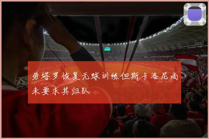 劳塔罗恢复无球训练但斯卡洛尼尚未要求其归队