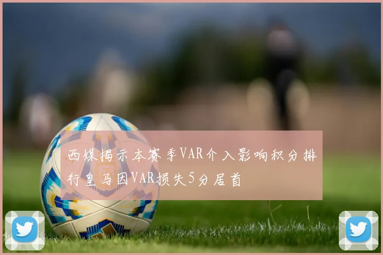 西媒揭示本赛季VAR介入影响积分排行皇马因VAR损失5分居首