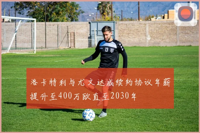 洛卡特利与尤文达成续约协议年薪提升至400万欧直至2030年
