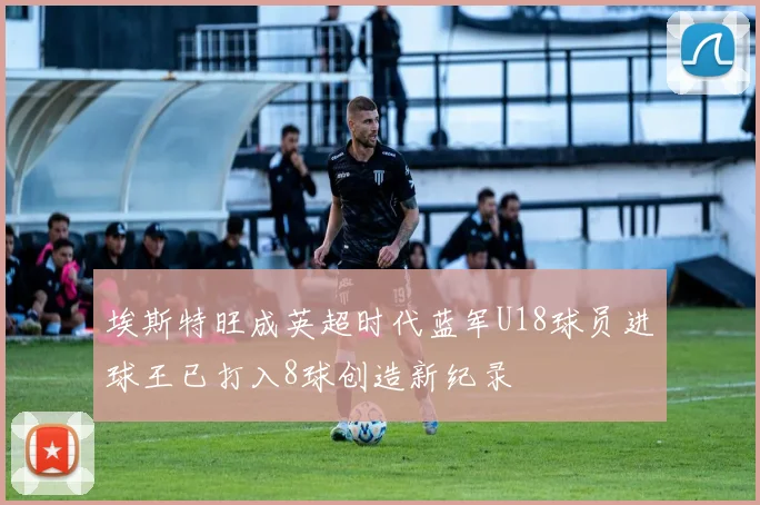 埃斯特旺成英超时代蓝军U18球员进球王已打入8球创造新纪录