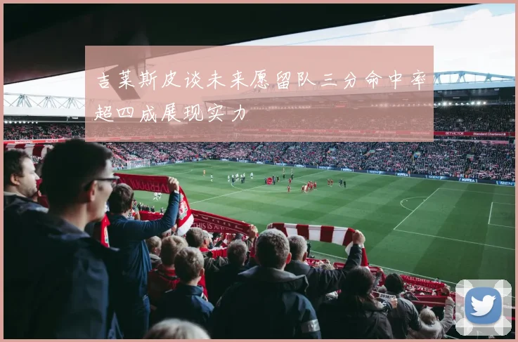 吉莱斯皮谈未来愿留队三分命中率超四成展现实力