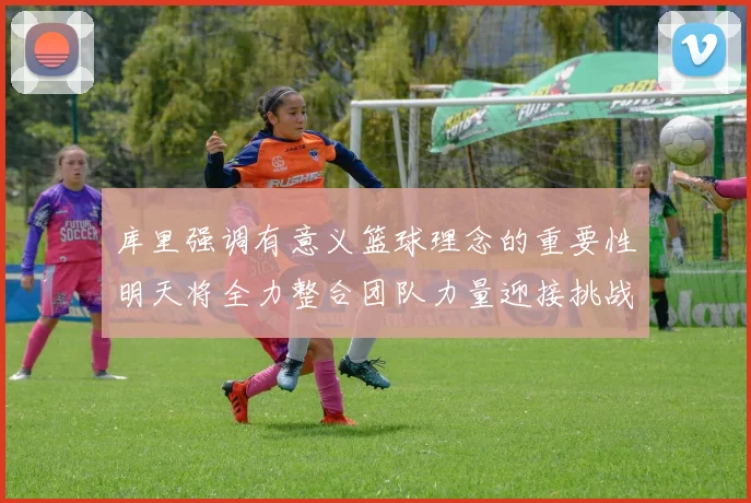 库里强调有意义篮球理念的重要性明天将全力整合团队力量迎接挑战