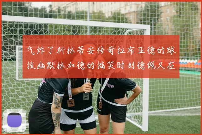 气炸了科林蒂安传奇拉布亚德的球技幽默林加德的搞笑时刻德佩又在装什么呢